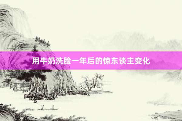 用牛奶洗脸一年后的惊东谈主变化