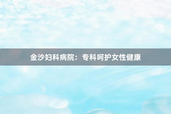 金沙妇科病院：专科呵护女性健康