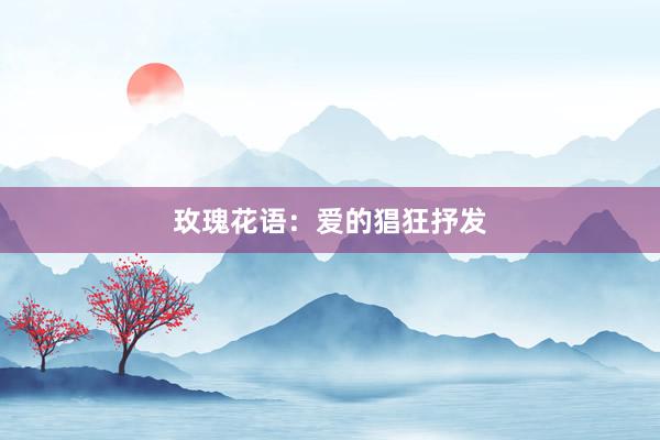 玫瑰花语：爱的猖狂抒发